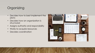 Organizing
• Decides how to best implement the
plans
• Decides how an organization is
structured
• Assigns authority and responsibility
• Works to acquire resources
• Decides coordination
 