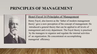 PRINCIPLES OF MANAGEMENT
Henri Fayol 14 Principles of Management
Henry Fayol, also known as the ‘father of modern management
theory’ gave a new perception of the concept of management. He
introduced a general theory that can be applied to all levels of
management and every department. The Fayol theory is practised
by the managers to organize and regulate the internal activities
of an organization. He concentrated on accomplishing
managerial efficiency.
 