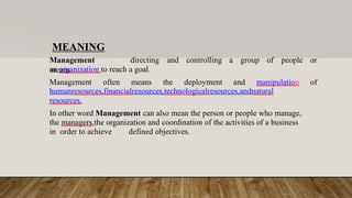 MEANING
Management
means
directing and controlling a group of people or
an organization to reach a goal.
Management often means the deployment and manipulation of
humanresources,financialresources,technologicalresources,andnatural
resources.
In other word Management can also mean the person or people who manage,
the managers,the organization and coordination of the activities of a business
in order to achieve defined objectives.
 