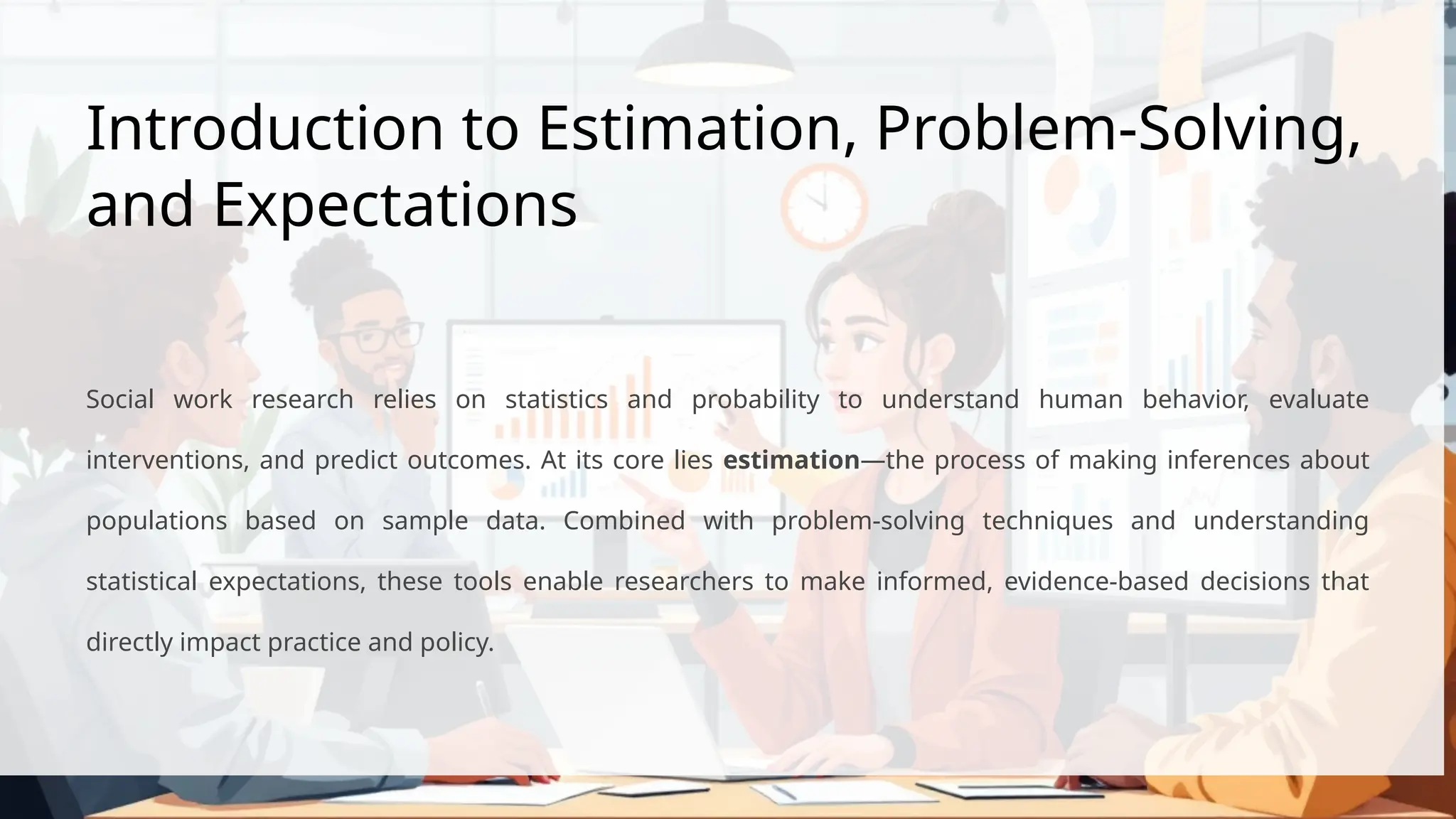 Introduction to Estimation, Problem-Solving,
and Expectations
Social work research relies on statistics and probability to understand human behavior, evaluate
interventions, and predict outcomes. At its core lies estimation—the process of making inferences about
populations based on sample data. Combined with problem-solving techniques and understanding
statistical expectations, these tools enable researchers to make informed, evidence-based decisions that
directly impact practice and policy.
 