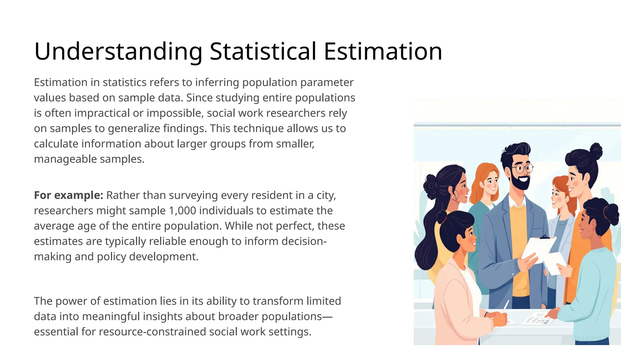 Understanding Statistical Estimation
Estimation in statistics refers to inferring population parameter
values based on sample data. Since studying entire populations
is often impractical or impossible, social work researchers rely
on samples to generalize findings. This technique allows us to
calculate information about larger groups from smaller,
manageable samples.
For example: Rather than surveying every resident in a city,
researchers might sample 1,000 individuals to estimate the
average age of the entire population. While not perfect, these
estimates are typically reliable enough to inform decision-
making and policy development.
The power of estimation lies in its ability to transform limited
data into meaningful insights about broader populations—
essential for resource-constrained social work settings.
 