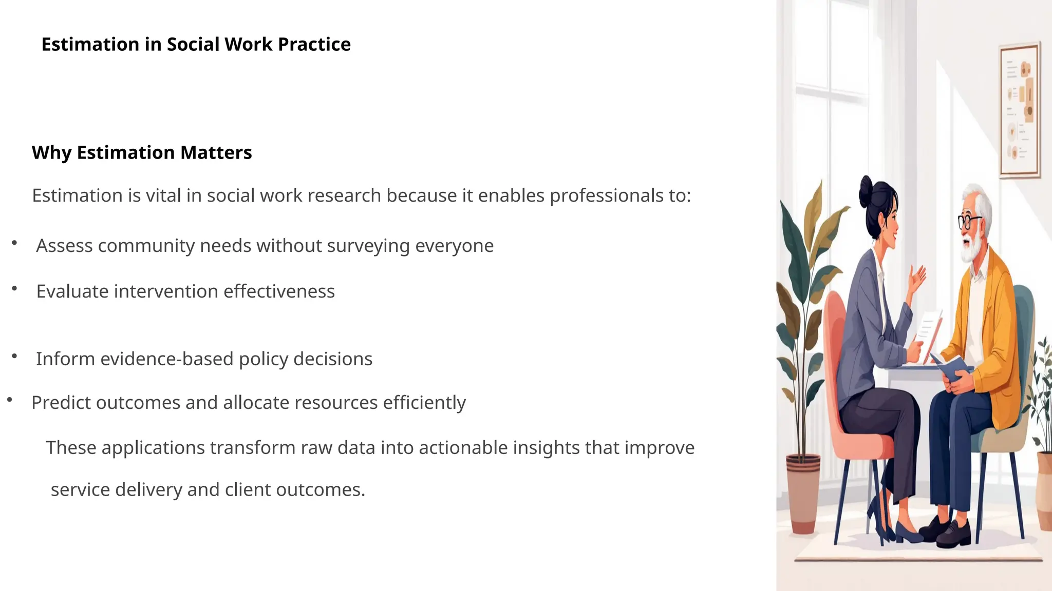 Estimation in Social Work Practice
Why Estimation Matters
Estimation is vital in social work research because it enables professionals to:
• Assess community needs without surveying everyone
• Evaluate intervention effectiveness
• Inform evidence-based policy decisions
• Predict outcomes and allocate resources efficiently
These applications transform raw data into actionable insights that improve
service delivery and client outcomes.
 