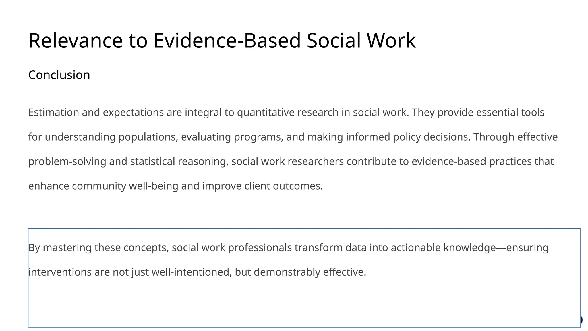 Relevance to Evidence-Based Social Work
Conclusion
Estimation and expectations are integral to quantitative research in social work. They provide essential tools
for understanding populations, evaluating programs, and making informed policy decisions. Through effective
problem-solving and statistical reasoning, social work researchers contribute to evidence-based practices that
enhance community well-being and improve client outcomes.
By mastering these concepts, social work professionals transform data into actionable knowledge—ensuring
interventions are not just well-intentioned, but demonstrably effective.
 