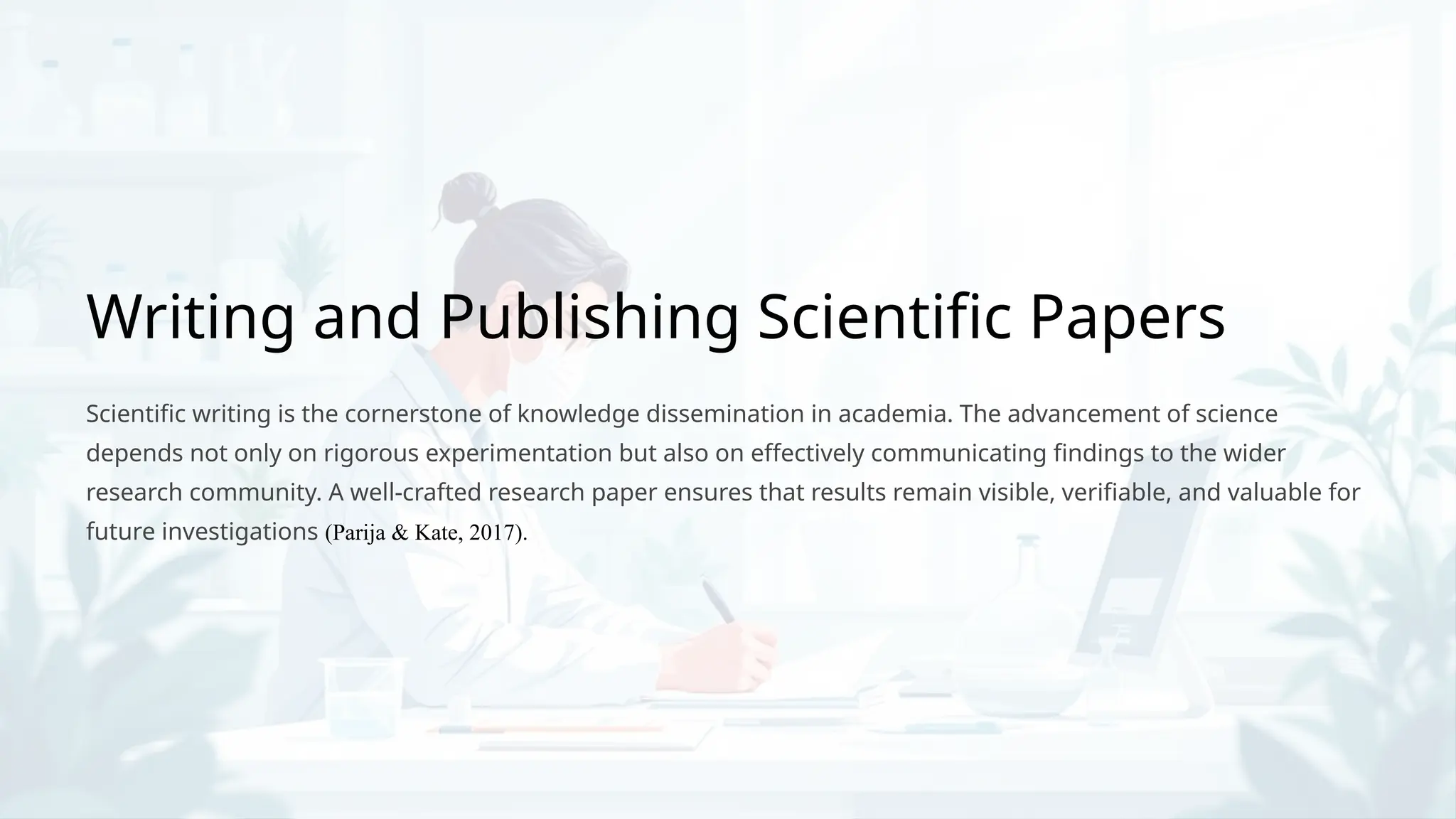 Writing and Publishing Scientific Papers
Scientific writing is the cornerstone of knowledge dissemination in academia. The advancement of science
depends not only on rigorous experimentation but also on effectively communicating findings to the wider
research community. A well-crafted research paper ensures that results remain visible, verifiable, and valuable for
future investigations (Parija & Kate, 2017).
 