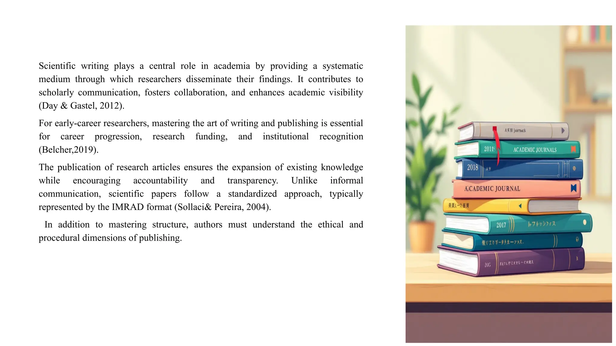 Scientific writing plays a central role in academia by providing a systematic
medium through which researchers disseminate their findings. It contributes to
scholarly communication, fosters collaboration, and enhances academic visibility
(Day & Gastel, 2012).
For early-career researchers, mastering the art of writing and publishing is essential
for career progression, research funding, and institutional recognition
(Belcher,2019).
The publication of research articles ensures the expansion of existing knowledge
while encouraging accountability and transparency. Unlike informal
communication, scientific papers follow a standardized approach, typically
represented by the IMRAD format (Sollaci& Pereira, 2004).
In addition to mastering structure, authors must understand the ethical and
procedural dimensions of publishing.
 
