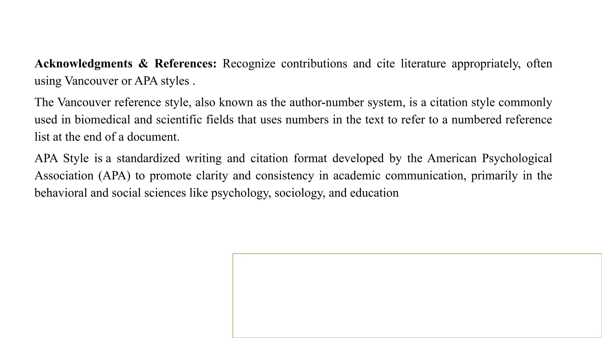 Acknowledgments & References: Recognize contributions and cite literature appropriately, often
using Vancouver or APA styles .
The Vancouver reference style, also known as the author-number system, is a citation style commonly
used in biomedical and scientific fields that uses numbers in the text to refer to a numbered reference
list at the end of a document.
APA Style is a standardized writing and citation format developed by the American Psychological
Association (APA) to promote clarity and consistency in academic communication, primarily in the
behavioral and social sciences like psychology, sociology, and education
 