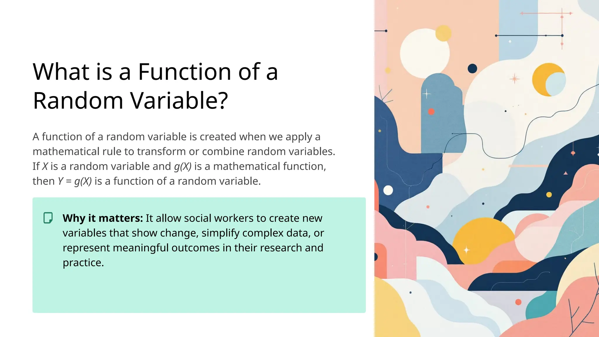What is a Function of a
Random Variable?
A function of a random variable is created when we apply a
mathematical rule to transform or combine random variables.
If X is a random variable and g(X) is a mathematical function,
then Y = g(X) is a function of a random variable.
Why it matters: It allow social workers to create new
variables that show change, simplify complex data, or
represent meaningful outcomes in their research and
practice.
 