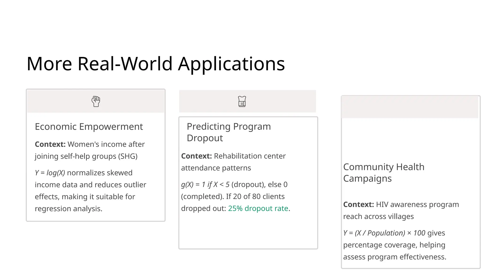 More Real-World Applications
Economic Empowerment
Context: Women's income after
joining self-help groups (SHG)
Y = log(X) normalizes skewed
income data and reduces outlier
effects, making it suitable for
regression analysis.
Predicting Program
Dropout
Context: Rehabilitation center
attendance patterns
g(X) = 1 if X < 5 (dropout), else 0
(completed). If 20 of 80 clients
dropped out: 25% dropout rate.
Community Health
Campaigns
Context: HIV awareness program
reach across villages
Y = (X / Population) × 100 gives
percentage coverage, helping
assess program effectiveness.
 