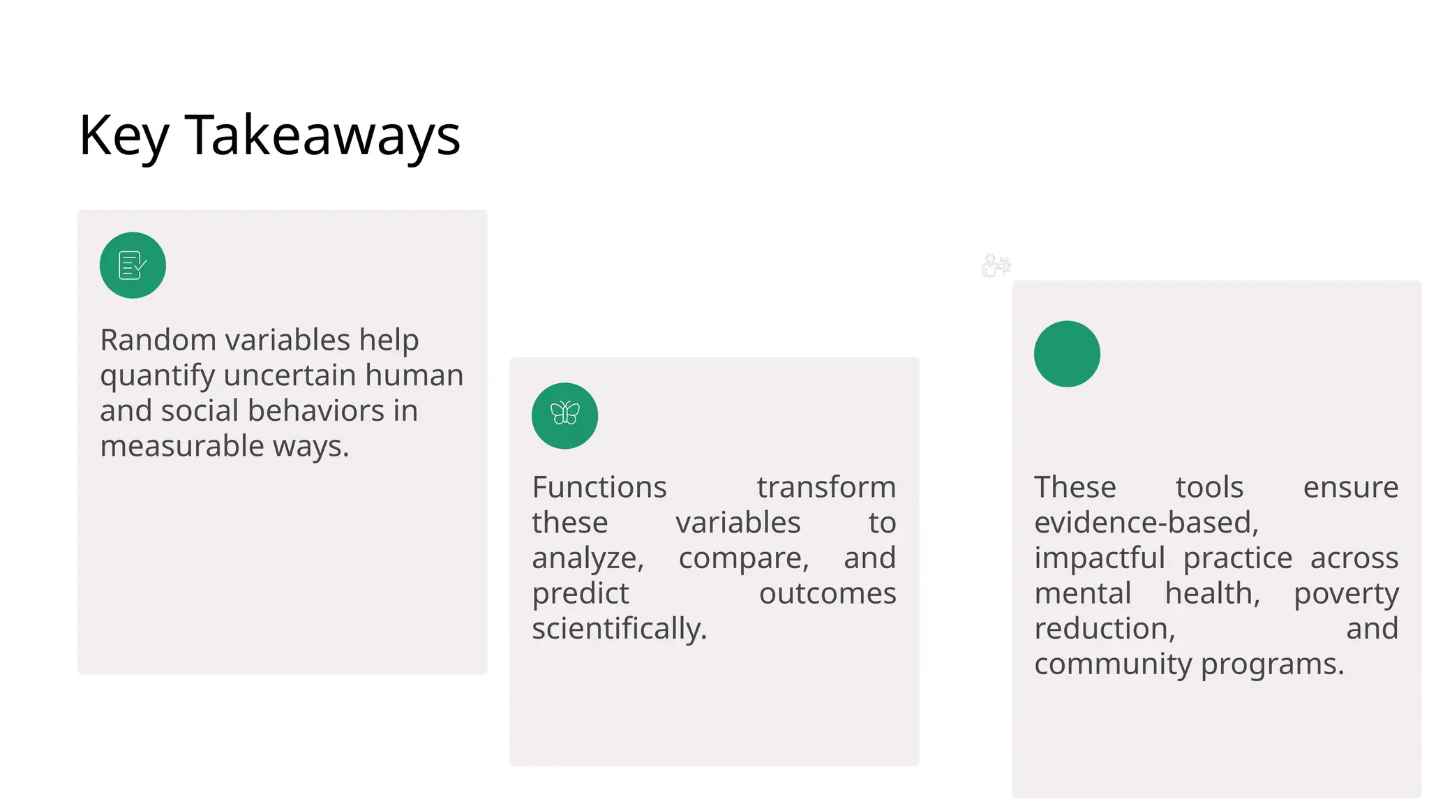 Key Takeaways
Random variables help
quantify uncertain human
and social behaviors in
measurable ways.
Functions transform
these variables to
analyze, compare, and
predict outcomes
scientifically.
These tools ensure
evidence-based,
impactful practice across
mental health, poverty
reduction, and
community programs.
 