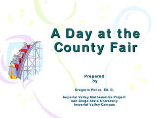 A Day at the County Fair Prepared by Gregorio Ponce, Ed. D. Imperial Valley Mathematics Project San Diego State University Imperial Valley Campus 