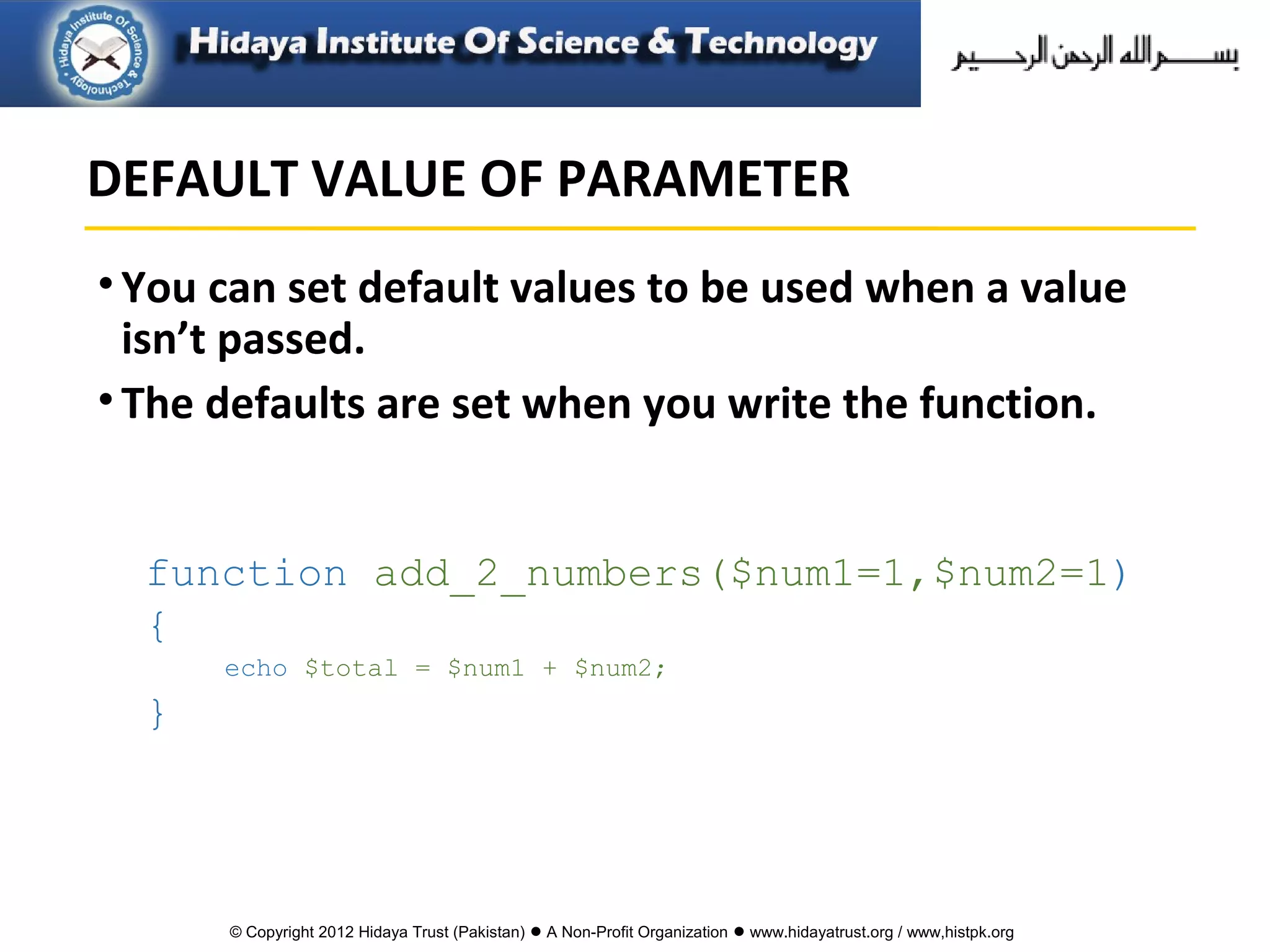 © Copyright 2012 Hidaya Trust (Pakistan) ● A Non-Profit Organization ● www.hidayatrust.org / www,histpk.org
•You can set default values to be used when a value
isn’t passed.
•The defaults are set when you write the function.
function add_2_numbers($num1=1,$num2=1)
{
echo $total = $num1 + $num2;
}
DEFAULT VALUE OF PARAMETER
 
