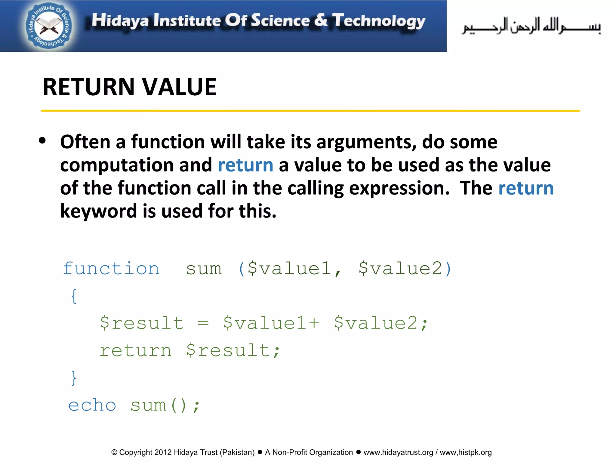© Copyright 2012 Hidaya Trust (Pakistan) ● A Non-Profit Organization ● www.hidayatrust.org / www,histpk.org
• Often a function will take its arguments, do some
computation and return a value to be used as the value
of the function call in the calling expression. The return
keyword is used for this.
function sum ($value1, $value2)
{
$result = $value1+ $value2;
return $result;
}
echo sum();
RETURN VALUE
 
