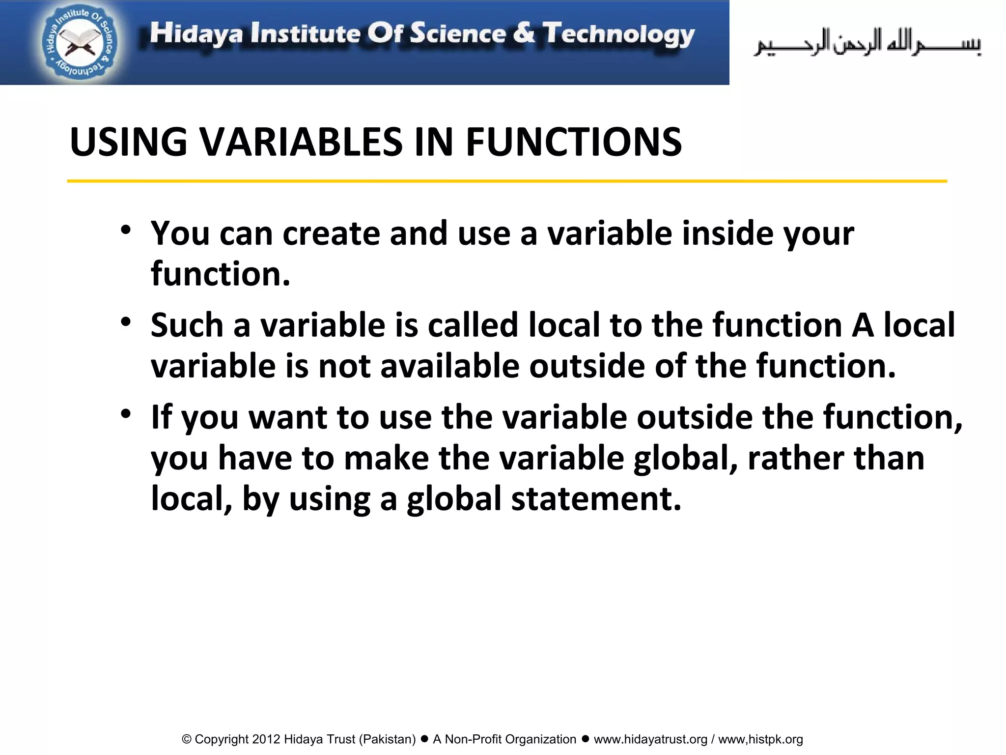 © Copyright 2012 Hidaya Trust (Pakistan) ● A Non-Profit Organization ● www.hidayatrust.org / www,histpk.org
• You can create and use a variable inside your
function.
• Such a variable is called local to the function A local
variable is not available outside of the function.
• If you want to use the variable outside the function,
you have to make the variable global, rather than
local, by using a global statement.
USING VARIABLES IN FUNCTIONS
 