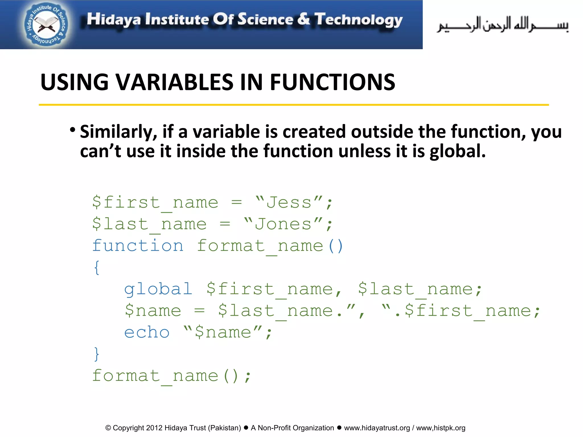 © Copyright 2012 Hidaya Trust (Pakistan) ● A Non-Profit Organization ● www.hidayatrust.org / www,histpk.org
• Similarly, if a variable is created outside the function, you
can’t use it inside the function unless it is global.
$first_name = “Jess”;
$last_name = “Jones”;
function format_name()
{
global $first_name, $last_name;
$name = $last_name.”, “.$first_name;
echo “$name”;
}
format_name();
USING VARIABLES IN FUNCTIONS
 