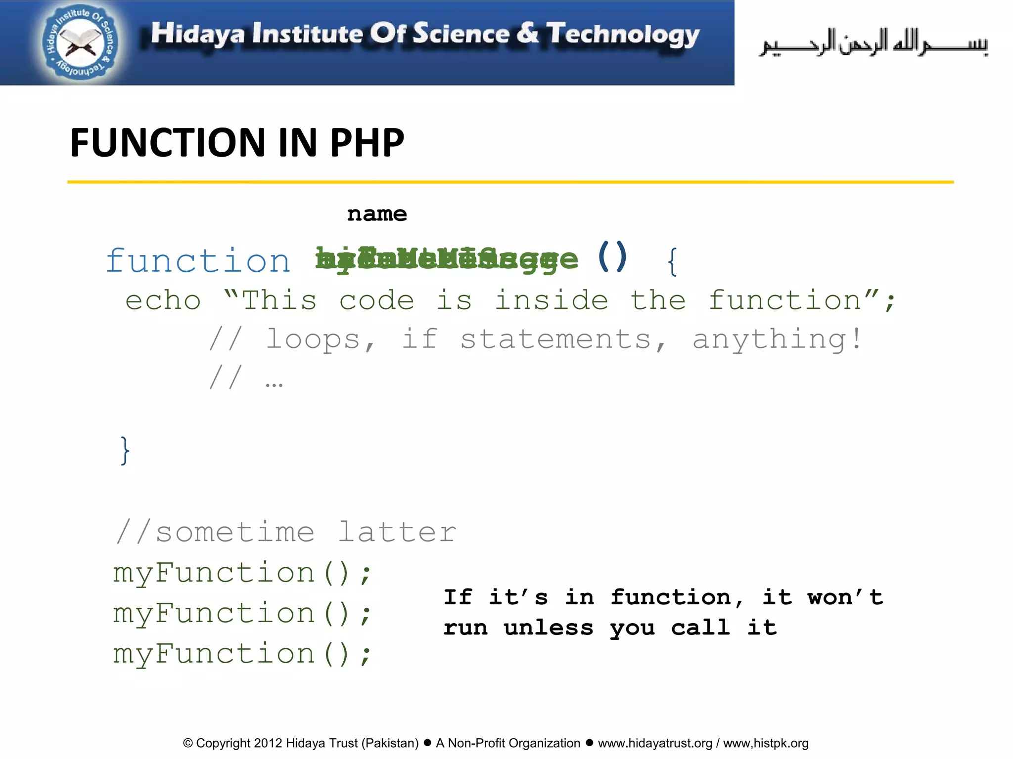 © Copyright 2012 Hidaya Trust (Pakistan) ● A Non-Profit Organization ● www.hidayatrust.org / www,histpk.org
echo “This code is inside the function”;
// loops, if statements, anything!
// …
{
}
function
name
createMessagehideMenuanimateImagecalcuateScoremyFunction ()
//sometime latter
myFunction();
myFunction();
myFunction();
If it’s in function, it won’t
run unless you call it
FUNCTION IN PHP
 