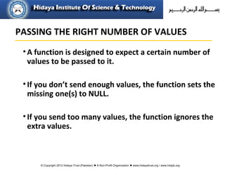 © Copyright 2012 Hidaya Trust (Pakistan) ● A Non-Profit Organization ● www.hidayatrust.org / www,histpk.org
•A function is designed to expect a certain number of
values to be passed to it.
•If you don’t send enough values, the function sets the
missing one(s) to NULL.
•If you send too many values, the function ignores the
extra values.
PASSING THE RIGHT NUMBER OF VALUES
 