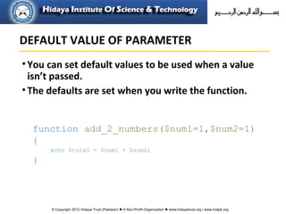 © Copyright 2012 Hidaya Trust (Pakistan) ● A Non-Profit Organization ● www.hidayatrust.org / www,histpk.org
•You can set default values to be used when a value
isn’t passed.
•The defaults are set when you write the function.
function add_2_numbers($num1=1,$num2=1)
{
echo $total = $num1 + $num2;
}
DEFAULT VALUE OF PARAMETER
 