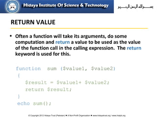 © Copyright 2012 Hidaya Trust (Pakistan) ● A Non-Profit Organization ● www.hidayatrust.org / www,histpk.org
• Often a function will take its arguments, do some
computation and return a value to be used as the value
of the function call in the calling expression. The return
keyword is used for this.
function sum ($value1, $value2)
{
$result = $value1+ $value2;
return $result;
}
echo sum();
RETURN VALUE
 