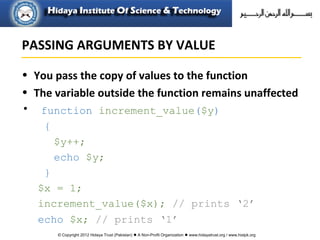 © Copyright 2012 Hidaya Trust (Pakistan) ● A Non-Profit Organization ● www.hidayatrust.org / www,histpk.org
• You pass the copy of values to the function
• The variable outside the function remains unaffected
• function increment_value($y)
{
$y++;
echo $y;
}
$x = 1;
increment_value($x); // prints ‘2’
echo $x; // prints ‘1’
PASSING ARGUMENTS BY VALUE
 