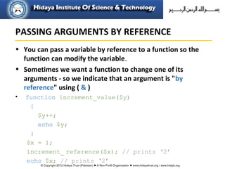 © Copyright 2012 Hidaya Trust (Pakistan) ● A Non-Profit Organization ● www.hidayatrust.org / www,histpk.org
• You can pass a variable by reference to a function so the
function can modify the variable.
• Sometimes we want a function to change one of its
arguments - so we indicate that an argument is "by
reference" using ( & )
• function increment_value($y)
{
$y++;
echo $y;
}
$x = 1;
increment_ reference($x); // prints ‘2’
echo $x; // prints ‘2’
PASSING ARGUMENTS BY REFERENCE
 