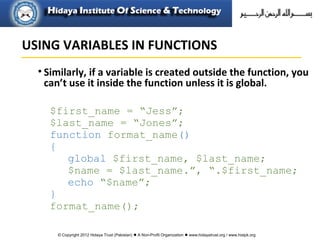 © Copyright 2012 Hidaya Trust (Pakistan) ● A Non-Profit Organization ● www.hidayatrust.org / www,histpk.org
• Similarly, if a variable is created outside the function, you
can’t use it inside the function unless it is global.
$first_name = “Jess”;
$last_name = “Jones”;
function format_name()
{
global $first_name, $last_name;
$name = $last_name.”, “.$first_name;
echo “$name”;
}
format_name();
USING VARIABLES IN FUNCTIONS
 