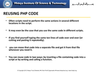 © Copyright 2012 Hidaya Trust (Pakistan) ● A Non-Profit Organization ● www.hidayatrust.org / www,histpk.org
• Often scripts need to perform the same actions in several different
locations in the script.
• It may even be the case that you use the same code in different scripts.
• If you find yourself typing the same ten lines of code over and over (or
cutting and pasting it repeatedly).
• you can move that code into a separate file and get it from that file
whenever you need it.
• You can reuse code in two ways: by inserting a file containing code into a
script or by writing and calling a function.
REUSING PHP CODE
 