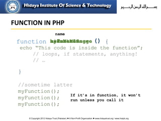 © Copyright 2012 Hidaya Trust (Pakistan) ● A Non-Profit Organization ● www.hidayatrust.org / www,histpk.org
echo “This code is inside the function”;
// loops, if statements, anything!
// …
{
}
function
name
createMessagehideMenuanimateImagecalcuateScoremyFunction ()
//sometime latter
myFunction();
myFunction();
myFunction();
If it’s in function, it won’t
run unless you call it
FUNCTION IN PHP
 