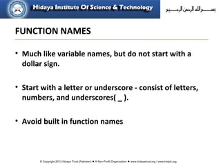 © Copyright 2012 Hidaya Trust (Pakistan) ● A Non-Profit Organization ● www.hidayatrust.org / www,histpk.org
FUNCTION NAMES
• Much like variable names, but do not start with a
dollar sign.
• Start with a letter or underscore - consist of letters,
numbers, and underscores( _ ).
• Avoid built in function names
 
