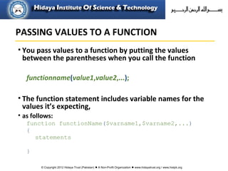 © Copyright 2012 Hidaya Trust (Pakistan) ● A Non-Profit Organization ● www.hidayatrust.org / www,histpk.org
• You pass values to a function by putting the values
between the parentheses when you call the function
functionname(value1,value2,...);
• The function statement includes variable names for the
values it’s expecting,
• as follows:
function functionName($varname1,$varname2,...)
{
statements
}
PASSING VALUES TO A FUNCTION
 
