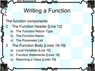 Writing a Function The function components: The Function Header [Line 12] The Function Return Type The Function Name The Parameter List The Function Body [Lines 18-19] Local Variables [Line 15] Function Statements [Lines 18] Returning a Value [Lines 19] 
