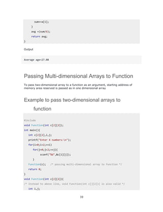 sum+=a[i];
}
avg =(sum/6);
return avg;
}
Output
Average age=27.08
Passing Multi-dimensional Arrays to Function
To pass two-dimensional array to a function as an argument, starting address of
memory area reserved is passed as in one dimensional array
Example to pass two-dimensional arrays to
function
#include
void Function(int c[2][2]);
int main(){
int c[2][2],i,j;
printf("Enter 4 numbers:n");
for(i=0;i<2;++i)
for(j=0;j<2;++j){
scanf("%d",&c[i][j]);
}
Function(c); /* passing multi-dimensional array to function */
return 0;
}
void Function(int c[2][2]){
/* Instead to above line, void Function(int c[][2]){ is also valid */
int i,j;
10
 