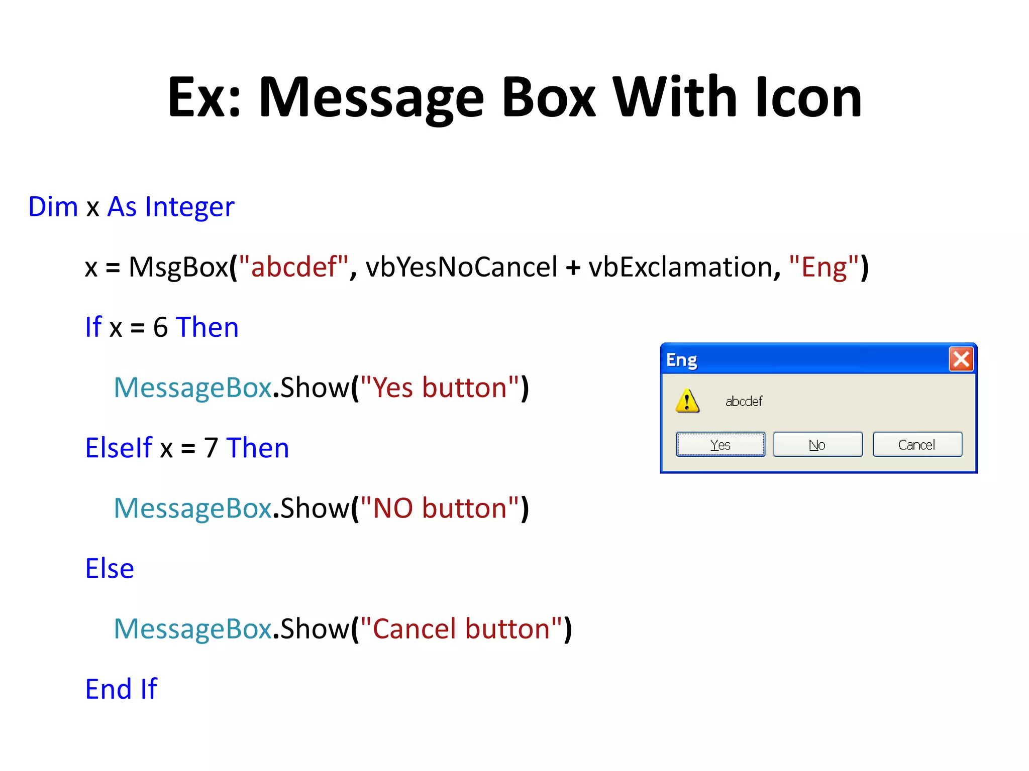 Ex: Message Box With Icon
Dim x As Integer
x = MsgBox("abcdef", vbYesNoCancel + vbExclamation, "Eng")
If x = 6 Then
MessageBox.Show("Yes button")
ElseIf x = 7 Then
MessageBox.Show("NO button")
Else
MessageBox.Show("Cancel button")
End If
 