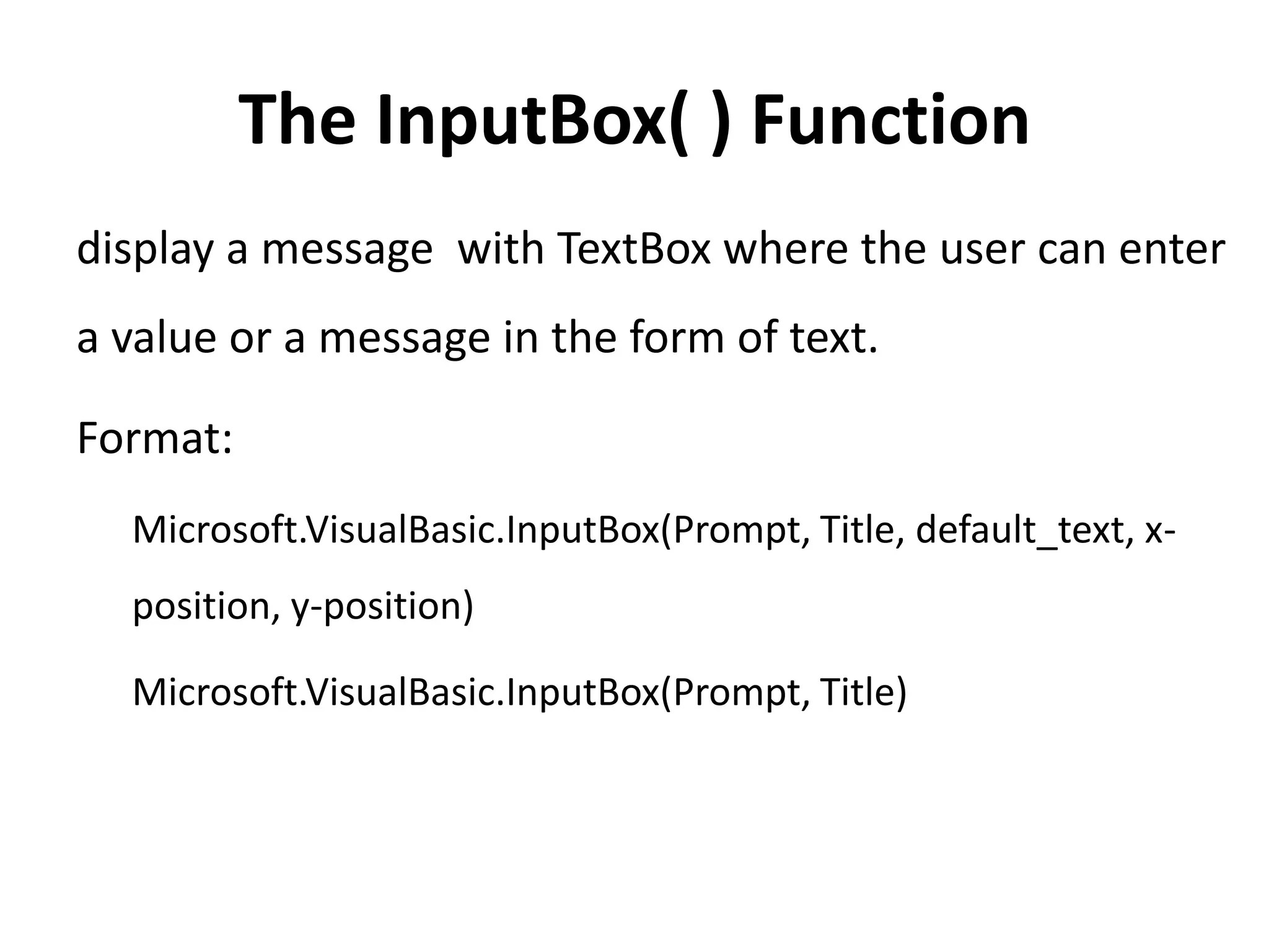 The InputBox( ) Function
display a message with TextBox where the user can enter
a value or a message in the form of text.
Format:
Microsoft.VisualBasic.InputBox(Prompt, Title, default_text, x-
position, y-position)
Microsoft.VisualBasic.InputBox(Prompt, Title)
 