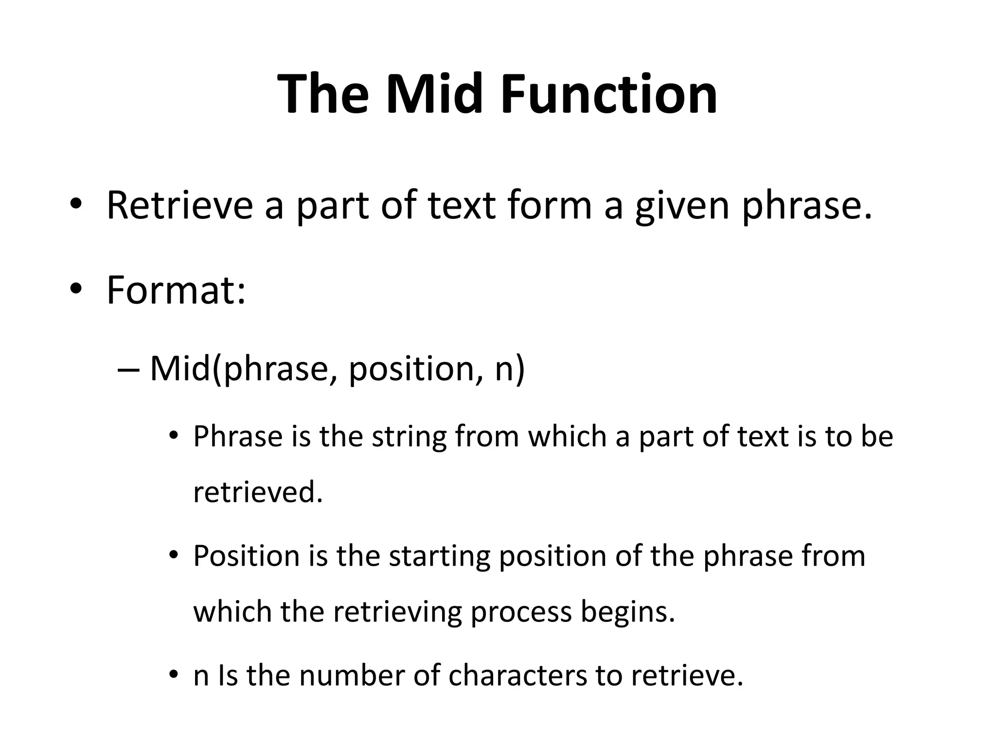 The Mid Function
• Retrieve a part of text form a given phrase.
• Format:
– Mid(phrase, position, n)
• Phrase is the string from which a part of text is to be
retrieved.
• Position is the starting position of the phrase from
which the retrieving process begins.
• n Is the number of characters to retrieve.
 