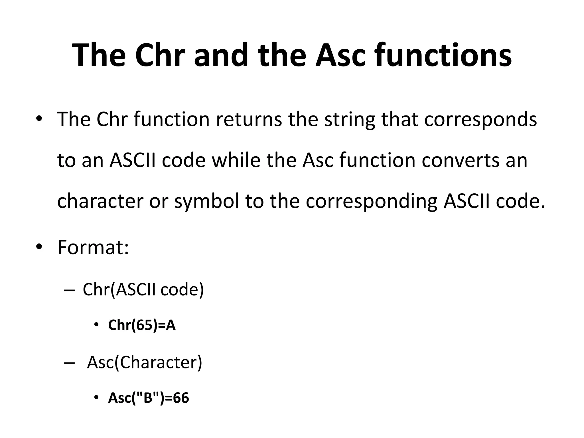 The Chr and the Asc functions
• The Chr function returns the string that corresponds
to an ASCII code while the Asc function converts an
character or symbol to the corresponding ASCII code.
• Format:
– Chr(ASCII code)
• Chr(65)=A
– Asc(Character)
• Asc("B")=66
 