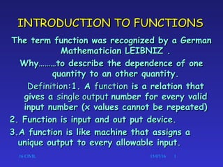16 CIVIL 15/07/16 1
INTRODUCTION TO FUNCTIONSINTRODUCTION TO FUNCTIONS
The term function was recognized by a GermanThe term function was recognized by a German
Mathematician LEIBNIZ .Mathematician LEIBNIZ .
Why………to describe the dependence of oneWhy………to describe the dependence of one
quantity to an other quantity.quantity to an other quantity.
DefinitionDefinition:1. A:1. A functionfunction is a relation thatis a relation that
gives agives a single outputsingle output number for every validnumber for every valid
input number (x values cannot be repeated)input number (x values cannot be repeated)
2. Function is input and out put device.2. Function is input and out put device.
3.A function is like machine that assigns a3.A function is like machine that assigns a
unique output to every allowable input.unique output to every allowable input.
 