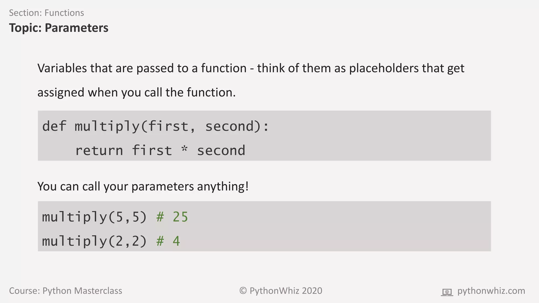 Course: Python Masterclass © PythonWhiz 2020 pythonwhiz.com
Section: Functions
Topic: Parameters
def multiply(first, second):
return first * second
Variables that are passed to a function - think of them as placeholders that get
assigned when you call the function.
You can call your parameters anything!
multiply(5,5) # 25
multiply(2,2) # 4
 