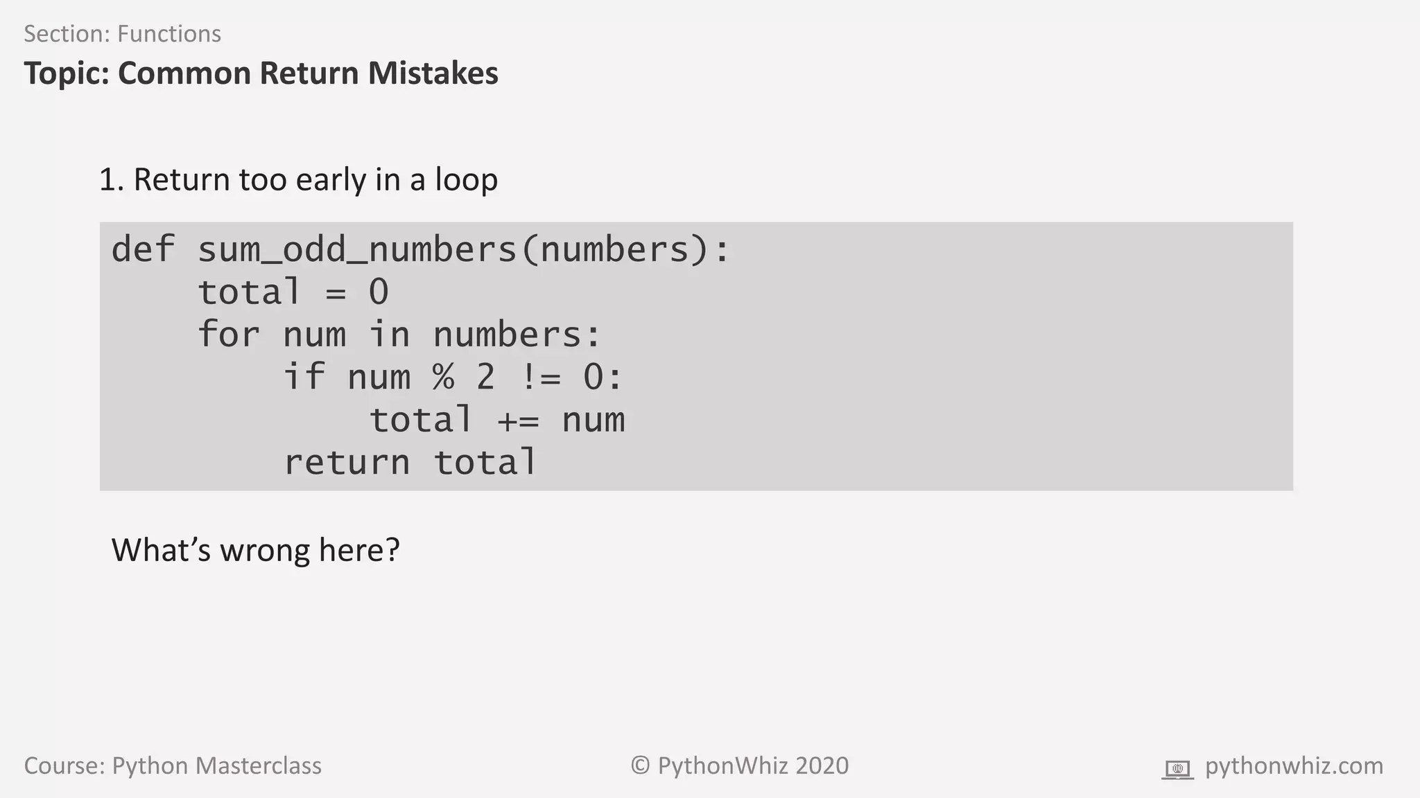 Course: Python Masterclass © PythonWhiz 2020 pythonwhiz.com
Section: Functions
Topic: Common Return Mistakes
def sum_odd_numbers(numbers):
total = 0
for num in numbers:
if num % 2 != 0:
total += num
return total
1. Return too early in a loop
What’s wrong here?
 