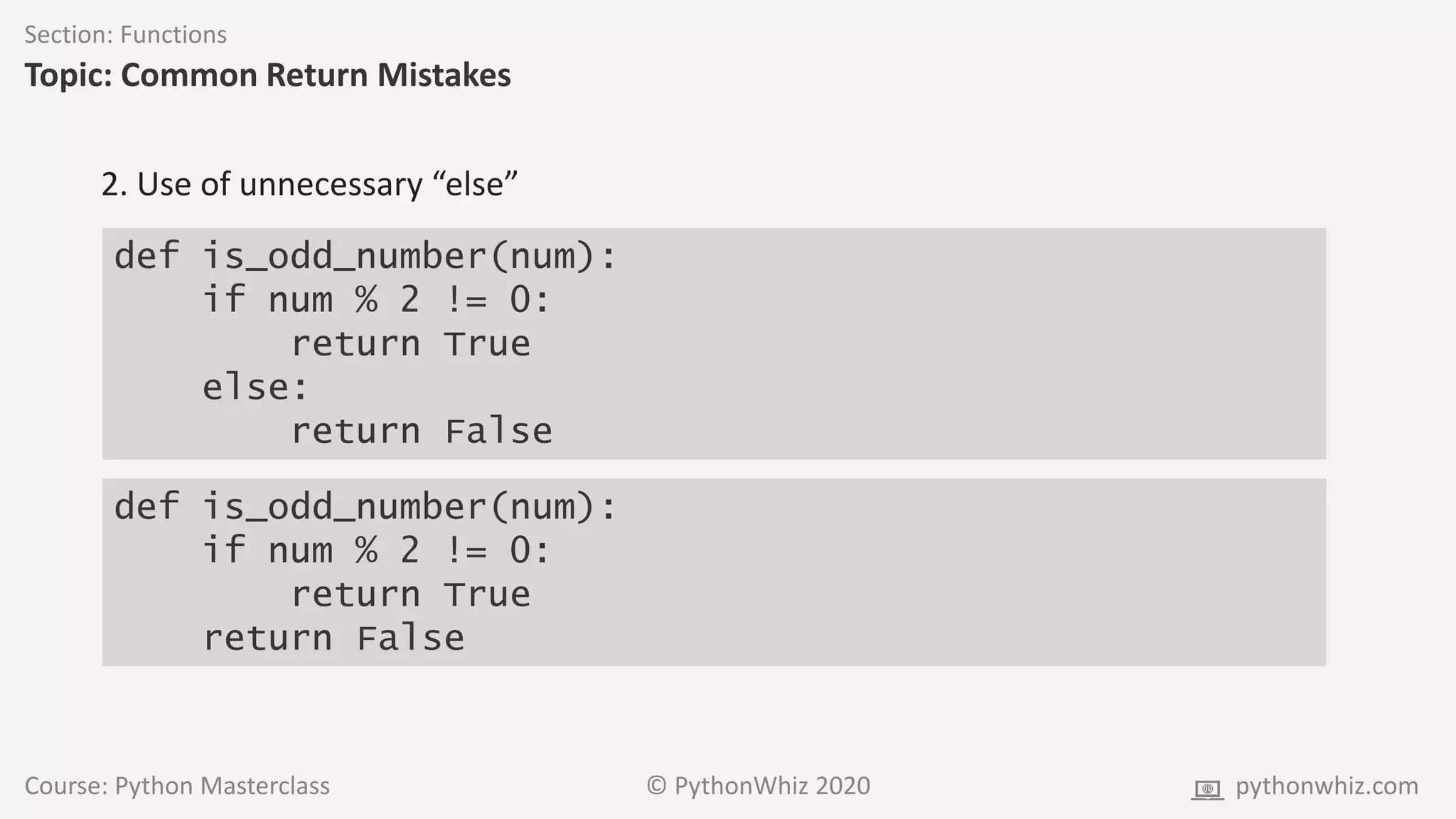 Course: Python Masterclass © PythonWhiz 2020 pythonwhiz.com
Section: Functions
Topic: Common Return Mistakes
def is_odd_number(num):
if num % 2 != 0:
return True
else:
return False
2. Use of unnecessary “else”
def is_odd_number(num):
if num % 2 != 0:
return True
return False
 