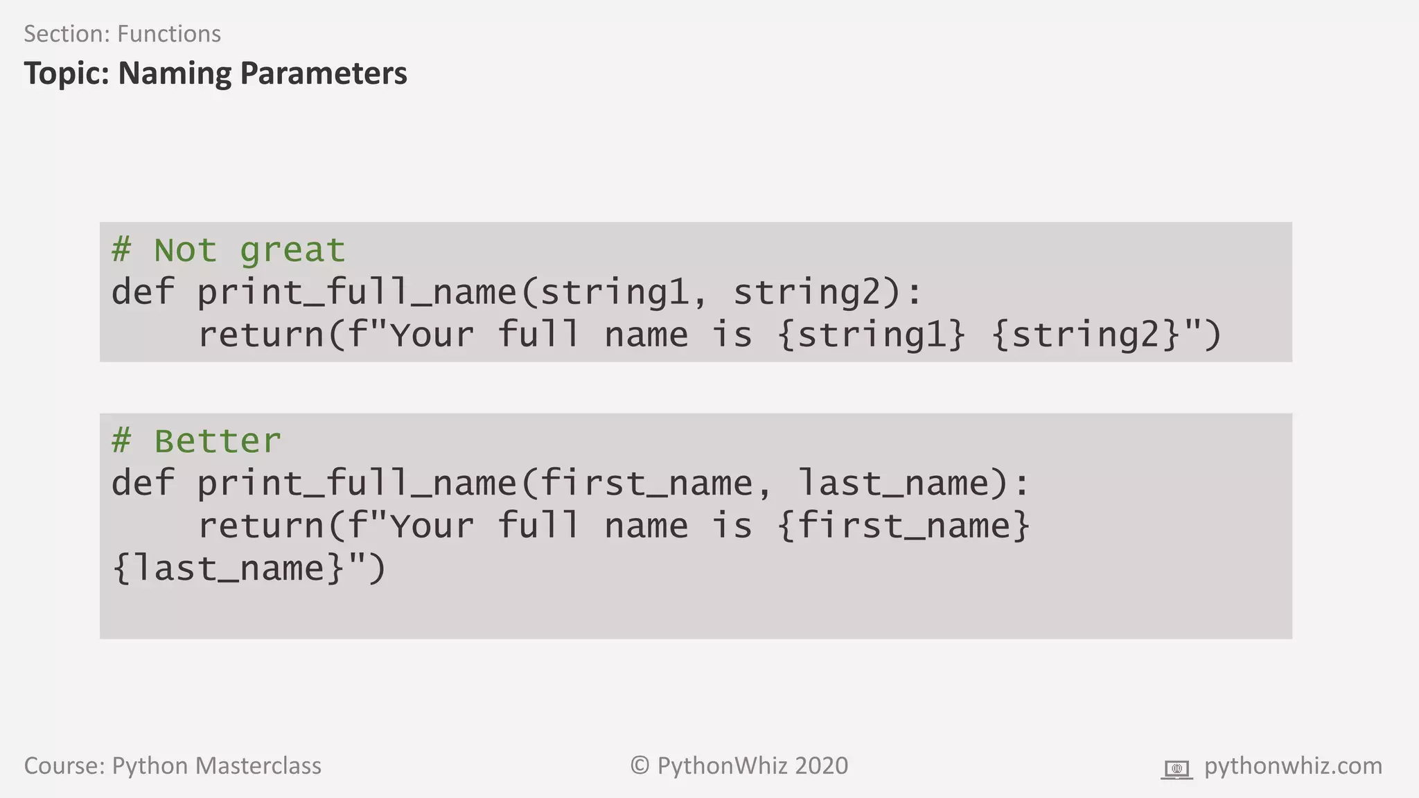 Course: Python Masterclass © PythonWhiz 2020 pythonwhiz.com
Section: Functions
Topic: Naming Parameters
# Not great
def print_full_name(string1, string2):
return(f"Your full name is {string1} {string2}")
# Better
def print_full_name(first_name, last_name):
return(f"Your full name is {first_name}
{last_name}")
 