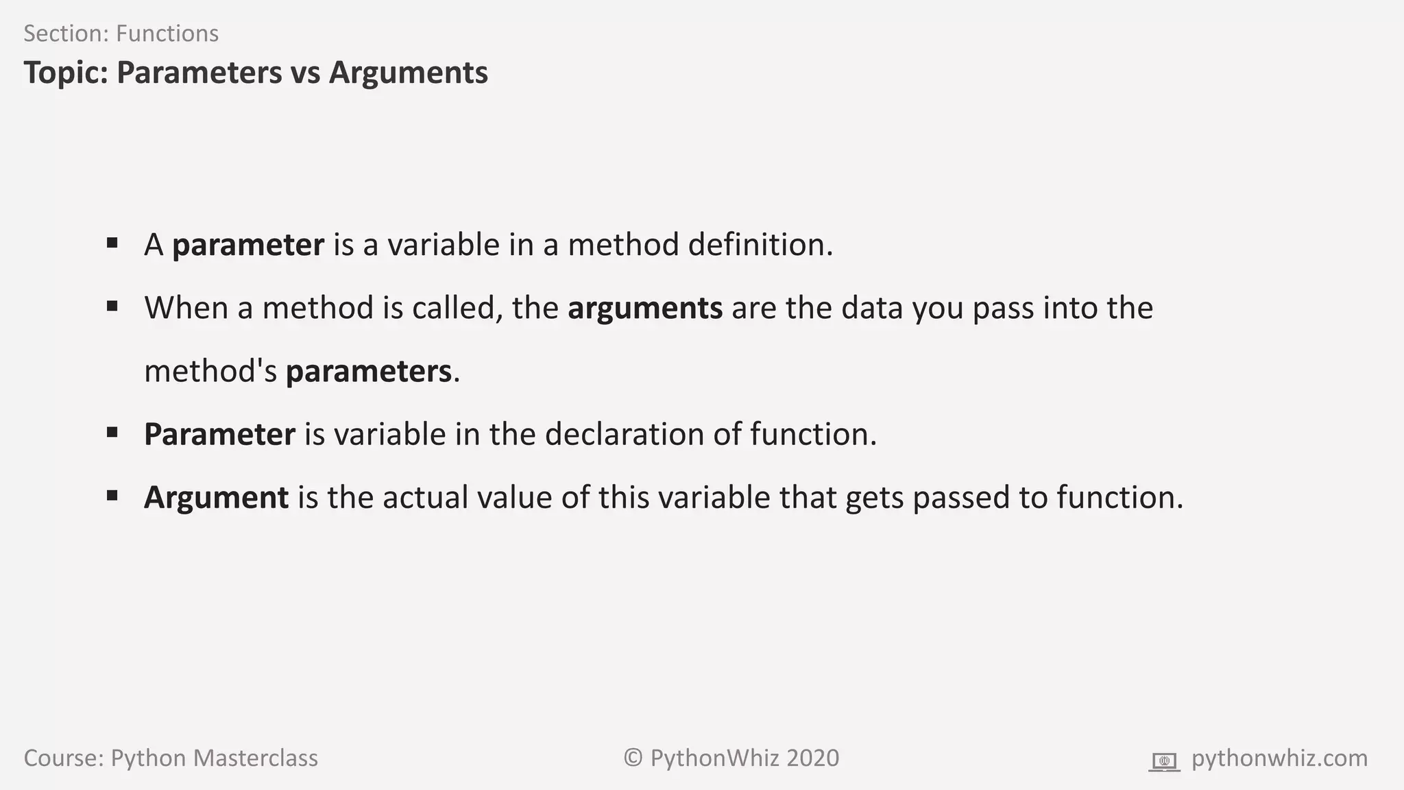 Course: Python Masterclass © PythonWhiz 2020 pythonwhiz.com
Section: Functions
Topic: Parameters vs Arguments
 A parameter is a variable in a method definition.
 When a method is called, the arguments are the data you pass into the
method's parameters.
 Parameter is variable in the declaration of function.
 Argument is the actual value of this variable that gets passed to function.
 