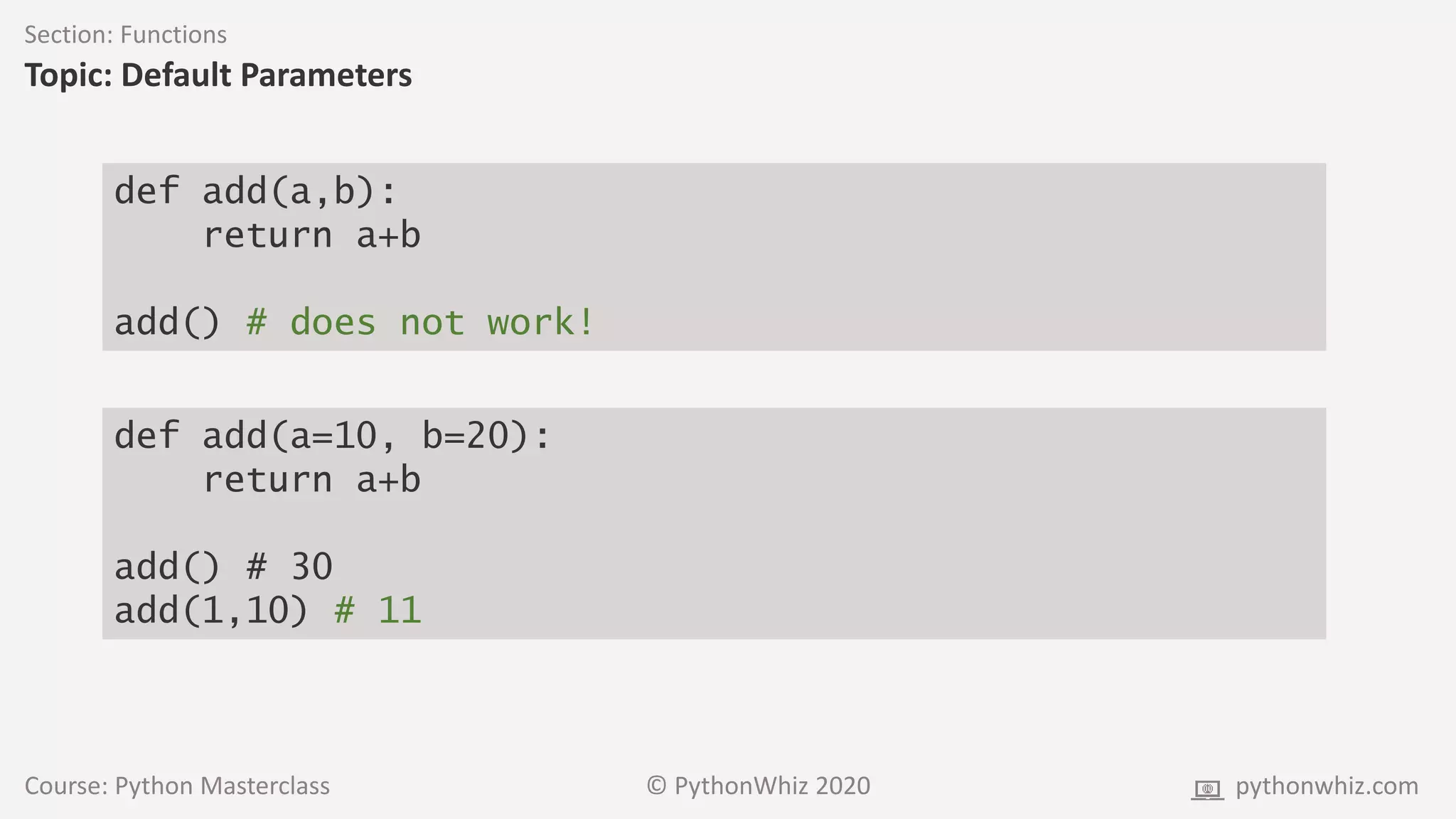 Course: Python Masterclass © PythonWhiz 2020 pythonwhiz.com
Section: Functions
Topic: Default Parameters
def add(a,b):
return a+b
add() # does not work!
def add(a=10, b=20):
return a+b
add() # 30
add(1,10) # 11
 