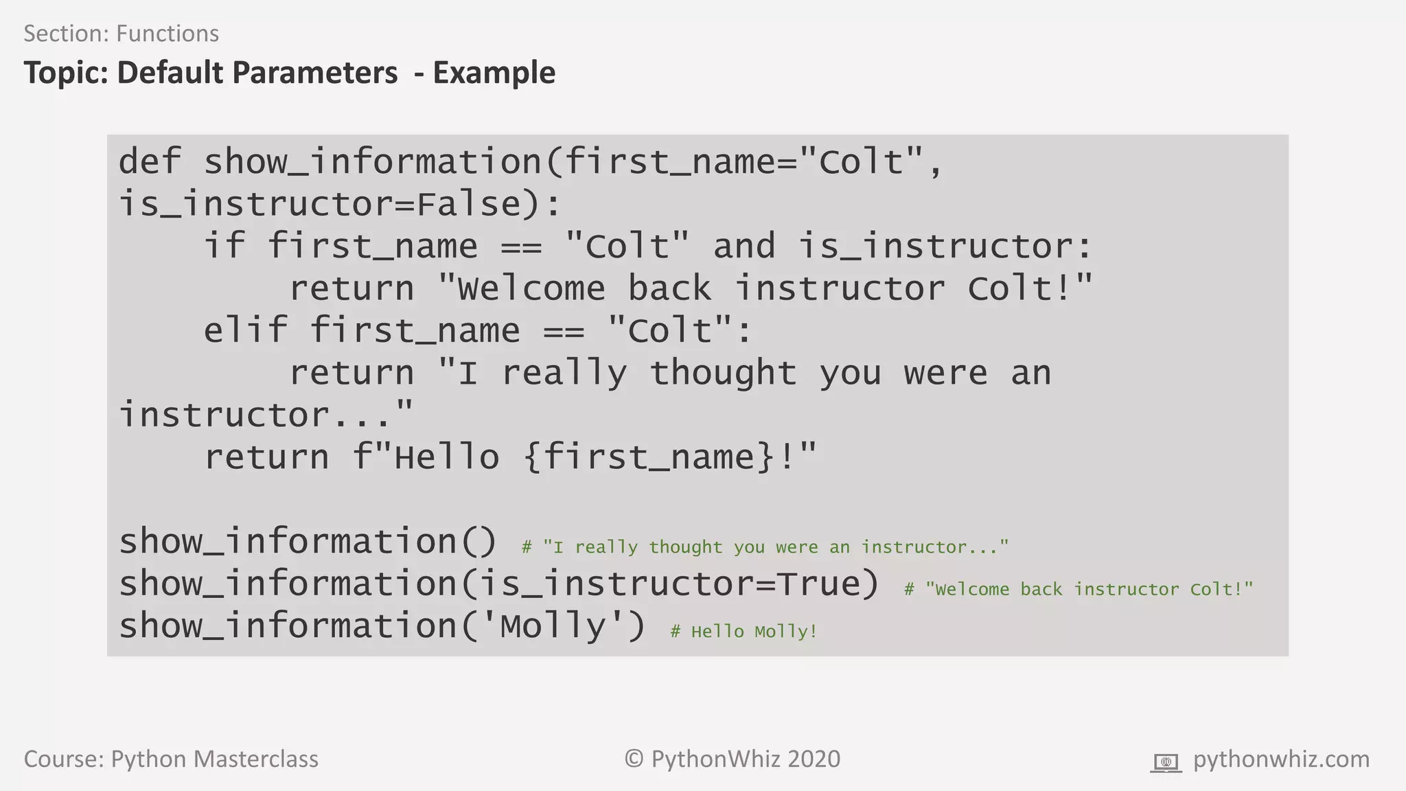 Course: Python Masterclass © PythonWhiz 2020 pythonwhiz.com
Section: Functions
Topic: Default Parameters - Example
def show_information(first_name="Colt",
is_instructor=False):
if first_name == "Colt" and is_instructor:
return "Welcome back instructor Colt!"
elif first_name == "Colt":
return "I really thought you were an
instructor..."
return f"Hello {first_name}!"
show_information() # "I really thought you were an instructor..."
show_information(is_instructor=True) # "Welcome back instructor Colt!"
show_information('Molly') # Hello Molly!
 