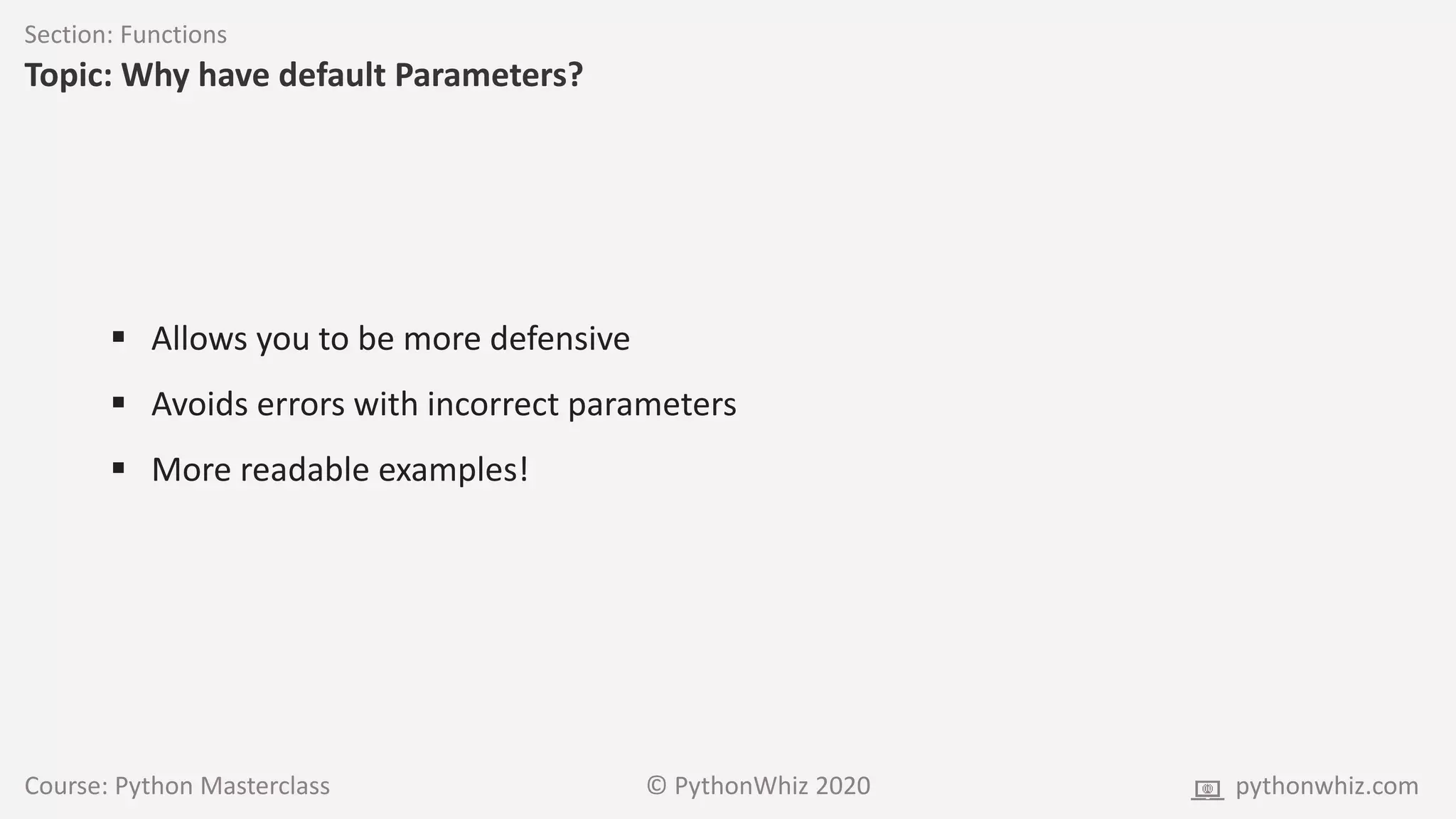 Course: Python Masterclass © PythonWhiz 2020 pythonwhiz.com
Section: Functions
Topic: Why have default Parameters?
 Allows you to be more defensive
 Avoids errors with incorrect parameters
 More readable examples!
 