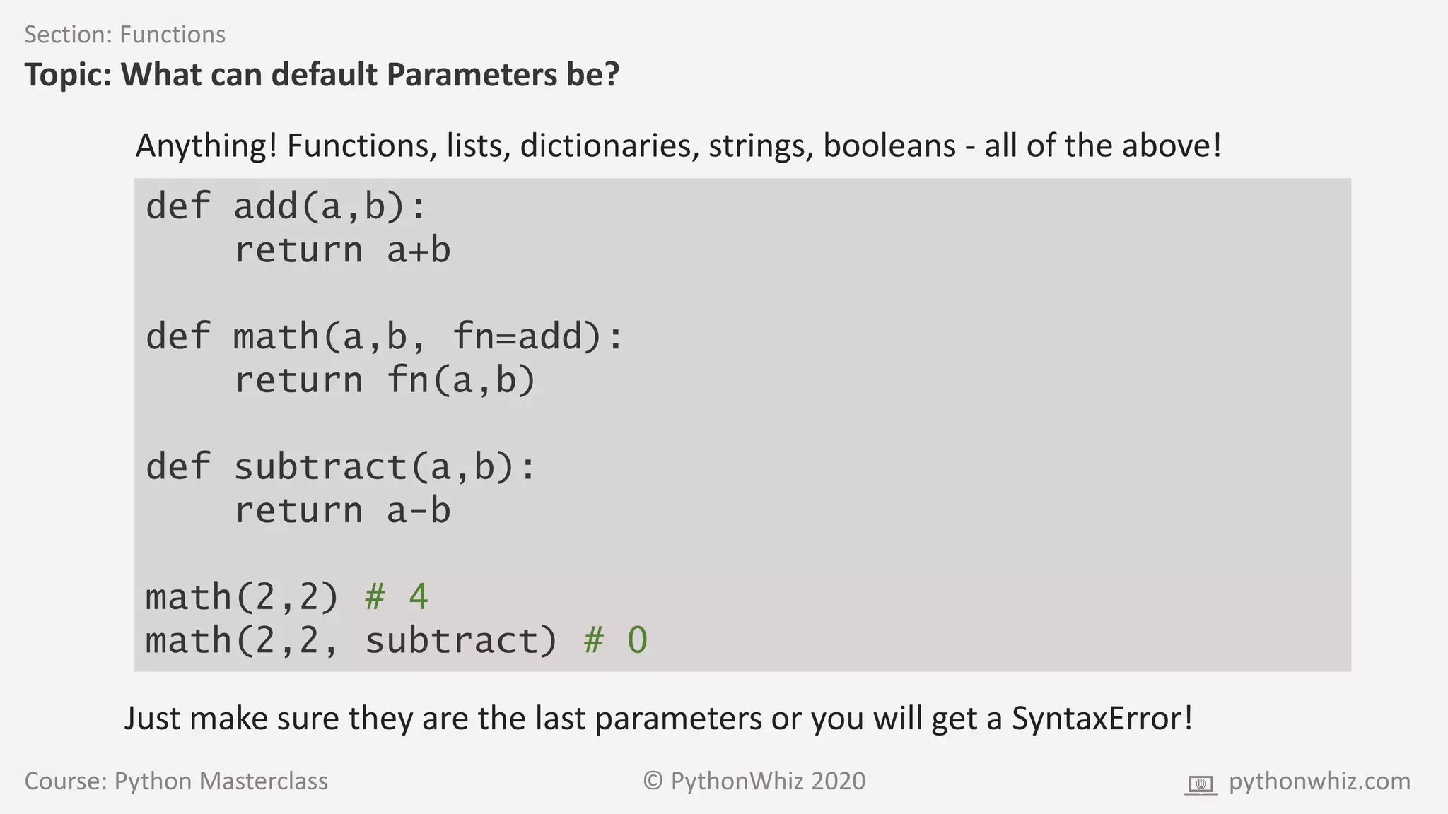 Course: Python Masterclass © PythonWhiz 2020 pythonwhiz.com
Section: Functions
Topic: What can default Parameters be?
Anything! Functions, lists, dictionaries, strings, booleans - all of the above!
def add(a,b):
return a+b
def math(a,b, fn=add):
return fn(a,b)
def subtract(a,b):
return a-b
math(2,2) # 4
math(2,2, subtract) # 0
Just make sure they are the last parameters or you will get a SyntaxError!
 