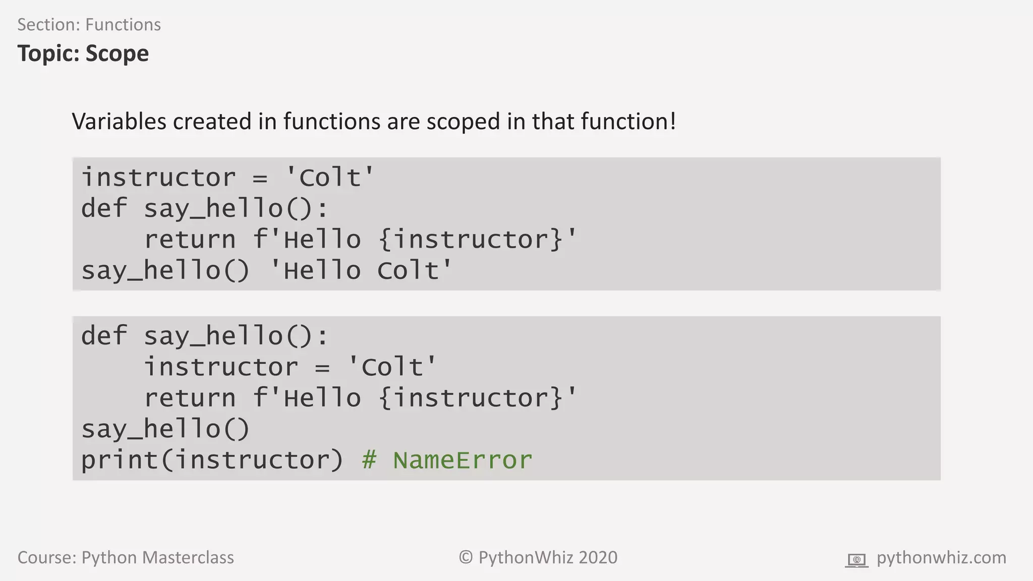Course: Python Masterclass © PythonWhiz 2020 pythonwhiz.com
Section: Functions
Topic: Scope
instructor = 'Colt'
def say_hello():
return f'Hello {instructor}'
say_hello() 'Hello Colt'
Variables created in functions are scoped in that function!
def say_hello():
instructor = 'Colt'
return f'Hello {instructor}'
say_hello()
print(instructor) # NameError
 