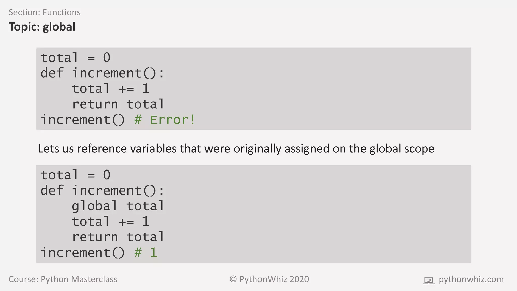 Course: Python Masterclass © PythonWhiz 2020 pythonwhiz.com
Section: Functions
Topic: global
total = 0
def increment():
total += 1
return total
increment() # Error!
Lets us reference variables that were originally assigned on the global scope
total = 0
def increment():
global total
total += 1
return total
increment() # 1
 