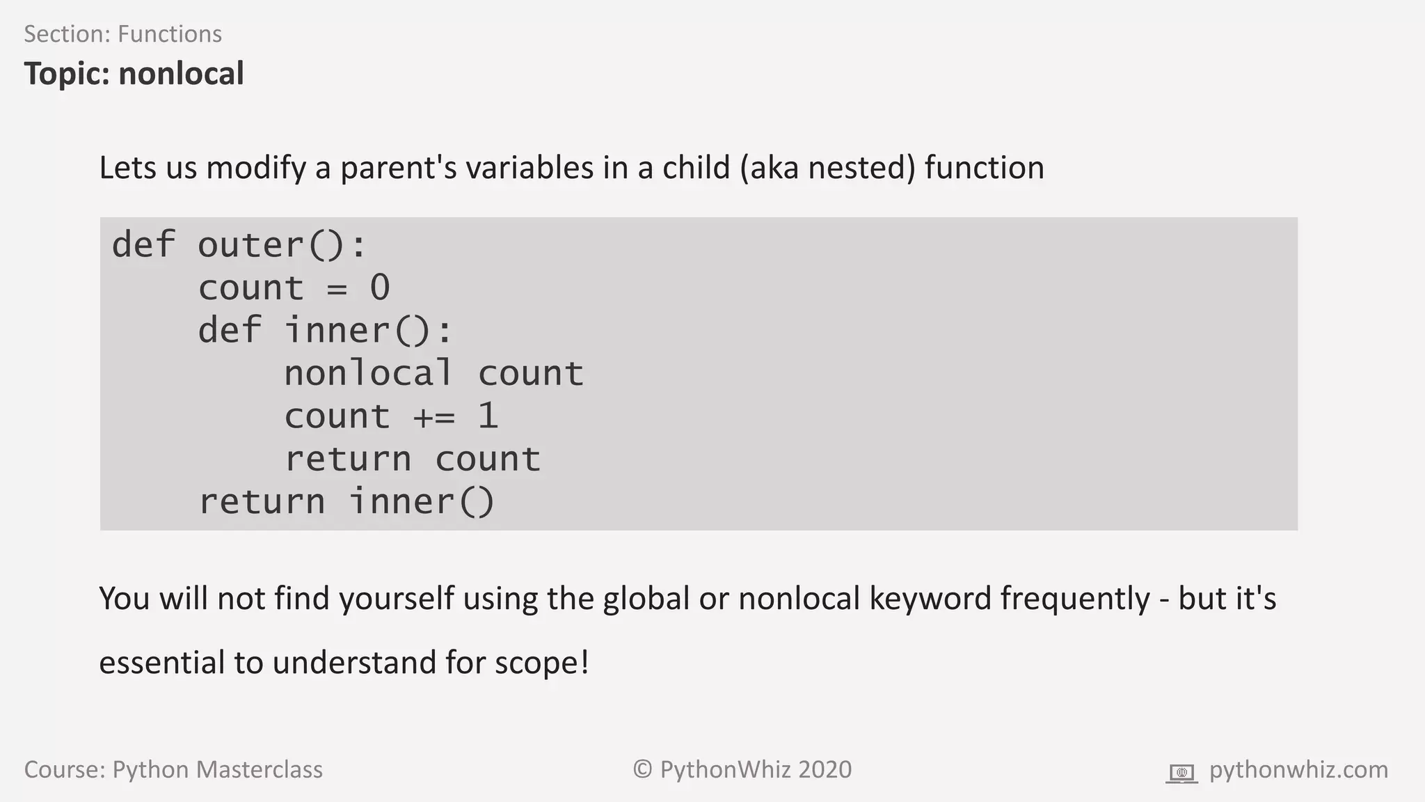 Course: Python Masterclass © PythonWhiz 2020 pythonwhiz.com
Section: Functions
Topic: nonlocal
def outer():
count = 0
def inner():
nonlocal count
count += 1
return count
return inner()
Lets us modify a parent's variables in a child (aka nested) function
You will not find yourself using the global or nonlocal keyword frequently - but it's
essential to understand for scope!
 