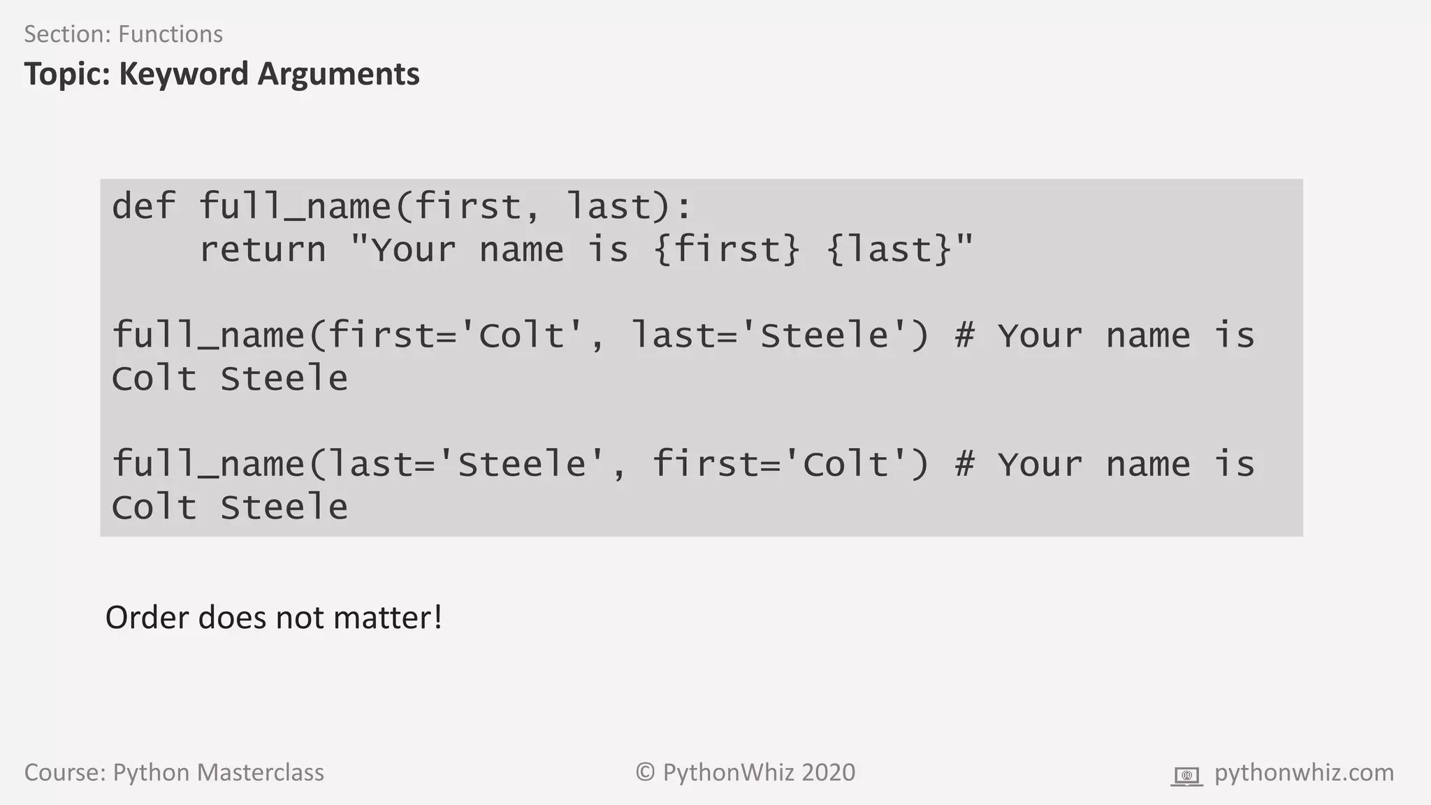 Course: Python Masterclass © PythonWhiz 2020 pythonwhiz.com
Section: Functions
Topic: Keyword Arguments
def full_name(first, last):
return "Your name is {first} {last}"
full_name(first='Colt', last='Steele') # Your name is
Colt Steele
full_name(last='Steele', first='Colt') # Your name is
Colt Steele
Order does not matter!
 