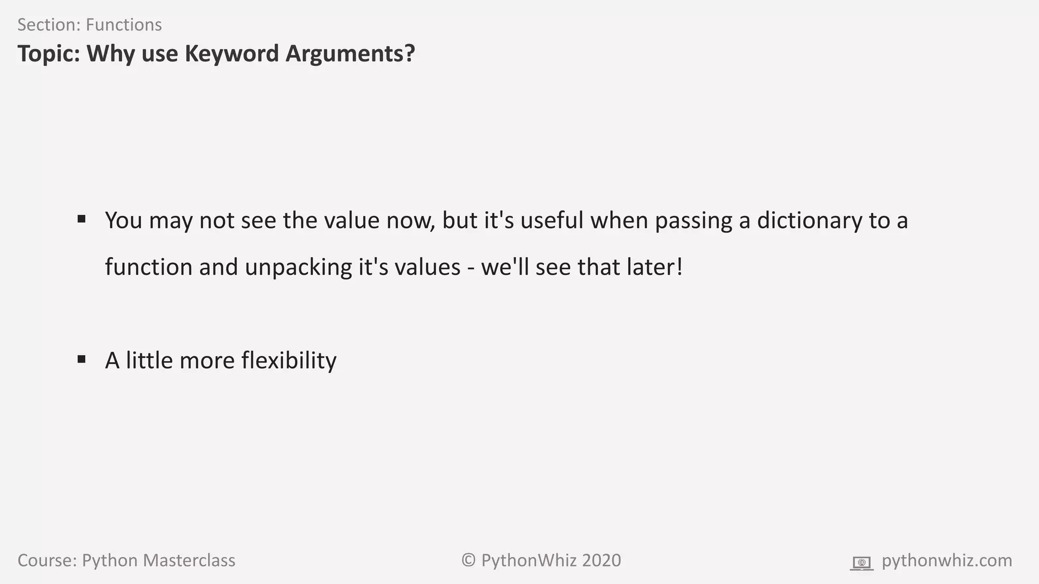 Course: Python Masterclass © PythonWhiz 2020 pythonwhiz.com
Section: Functions
Topic: Why use Keyword Arguments?
 You may not see the value now, but it's useful when passing a dictionary to a
function and unpacking it's values - we'll see that later!
 A little more flexibility
 
